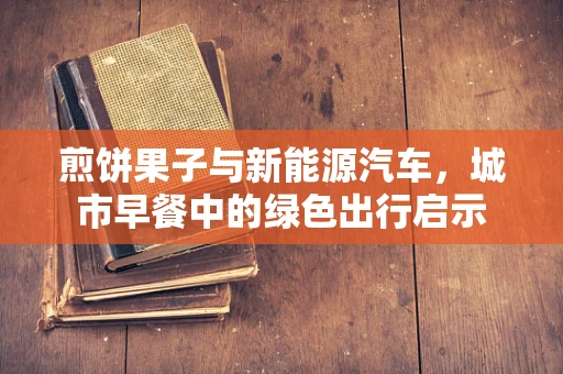 煎饼果子与新能源汽车，城市早餐中的绿色出行启示