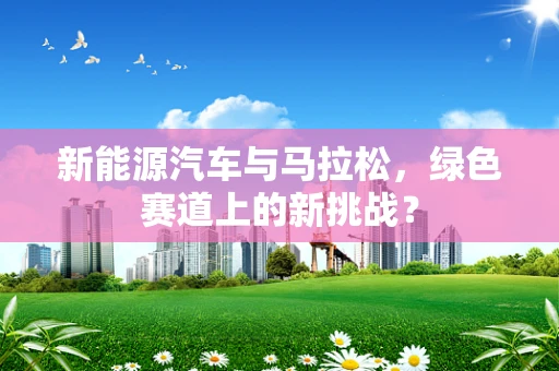 新能源汽车与马拉松，绿色赛道上的新挑战？