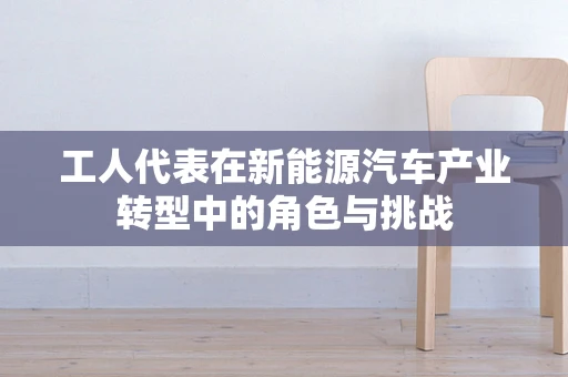 工人代表在新能源汽车产业转型中的角色与挑战