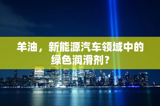 羊油，新能源汽车领域中的绿色润滑剂？