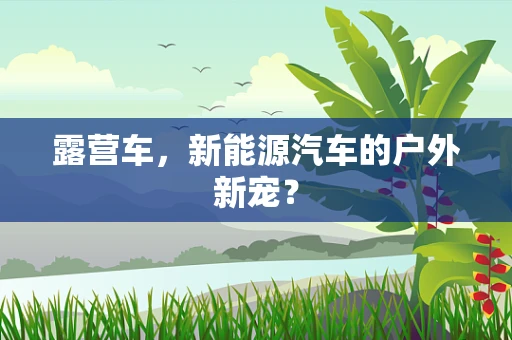 露营车，新能源汽车的户外新宠？