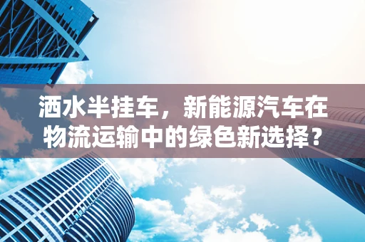 洒水半挂车，新能源汽车在物流运输中的绿色新选择？