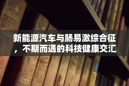 新能源汽车与肠易激综合征，不期而遇的科技健康交汇点