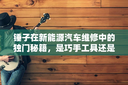 锤子在新能源汽车维修中的独门秘籍，是巧手工具还是过时之举？