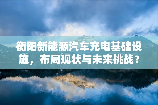 衡阳新能源汽车充电基础设施，布局现状与未来挑战？