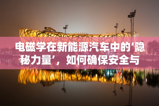 电磁学在新能源汽车中的‘隐秘力量’，如何确保安全与效率？