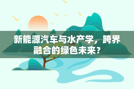 新能源汽车与水产学，跨界融合的绿色未来？