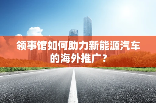 领事馆如何助力新能源汽车的海外推广？