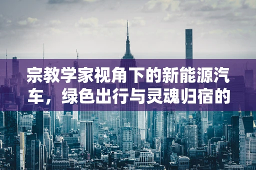 宗教学家视角下的新能源汽车，绿色出行与灵魂归宿的和谐共舞？