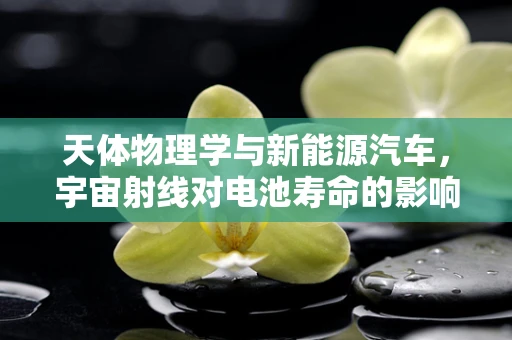 天体物理学与新能源汽车，宇宙射线对电池寿命的影响之谜？