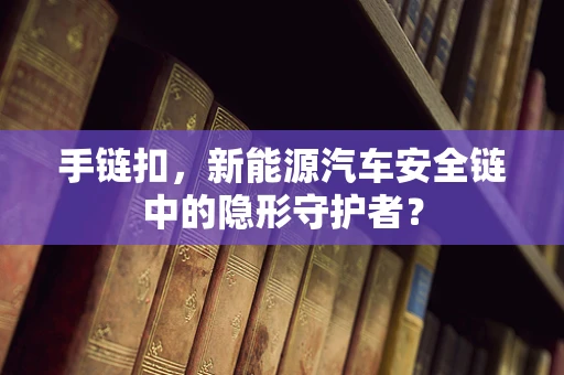 手链扣，新能源汽车安全链中的隐形守护者？
