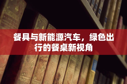 餐具与新能源汽车，绿色出行的餐桌新视角
