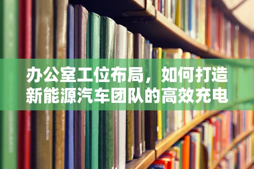 办公室工位布局，如何打造新能源汽车团队的高效充电站？