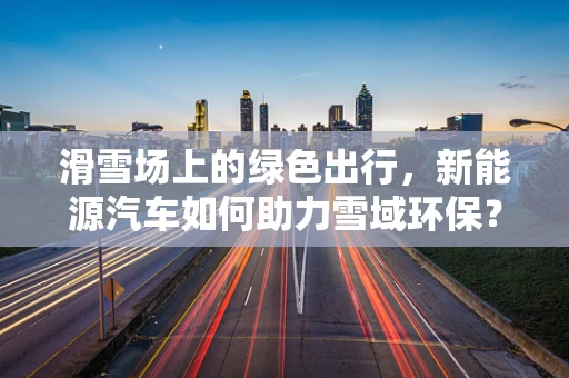 滑雪场上的绿色出行，新能源汽车如何助力雪域环保？