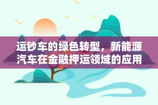 运钞车的绿色转型，新能源汽车在金融押运领域的应用与挑战？