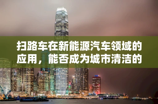 扫路车在新能源汽车领域的应用，能否成为城市清洁的绿色新动力？