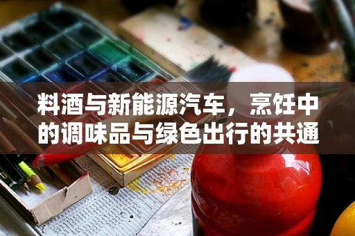 料酒与新能源汽车，烹饪中的调味品与绿色出行的共通之处