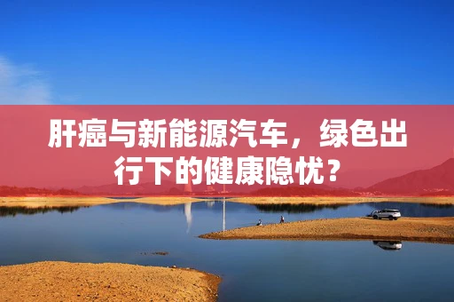 肝癌与新能源汽车，绿色出行下的健康隐忧？