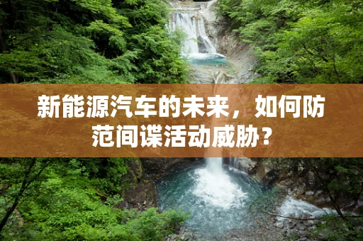 新能源汽车的未来，如何防范间谍活动威胁？