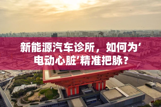 新能源汽车诊所，如何为‘电动心脏’精准把脉？