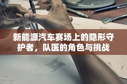 新能源汽车赛场上的隐形守护者，队医的角色与挑战