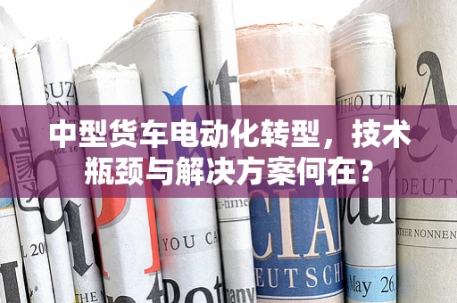 中型货车电动化转型，技术瓶颈与解决方案何在？