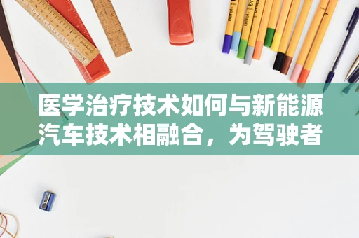 医学治疗技术如何与新能源汽车技术相融合，为驾驶者带来健康出行新体验？