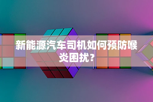 新能源汽车司机如何预防喉炎困扰？