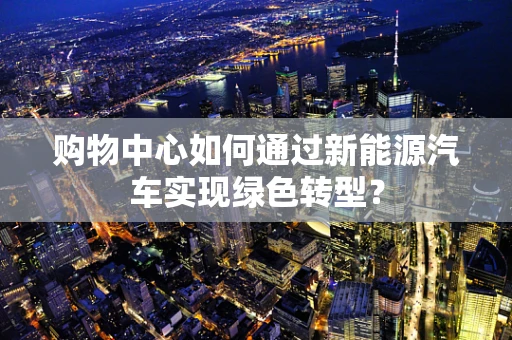 购物中心如何通过新能源汽车实现绿色转型？