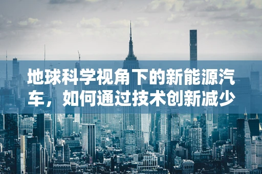 地球科学视角下的新能源汽车，如何通过技术创新减少对地球环境的影响？