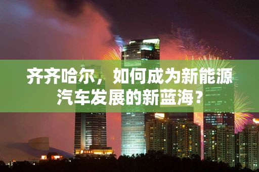 齐齐哈尔，如何成为新能源汽车发展的新蓝海？