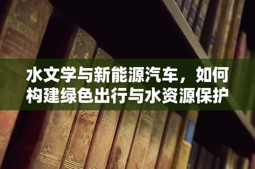 水文学与新能源汽车，如何构建绿色出行与水资源保护的和谐共生？