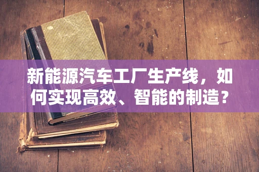 新能源汽车工厂生产线，如何实现高效、智能的制造？