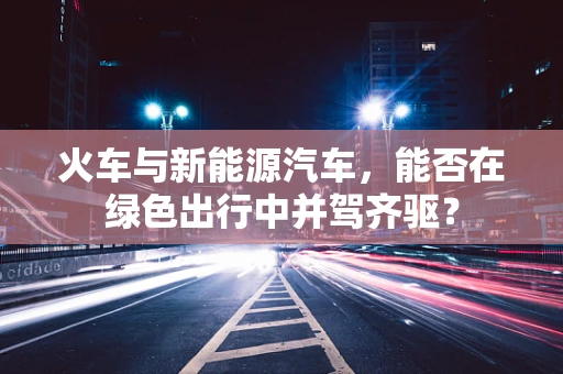 火车与新能源汽车，能否在绿色出行中并驾齐驱？