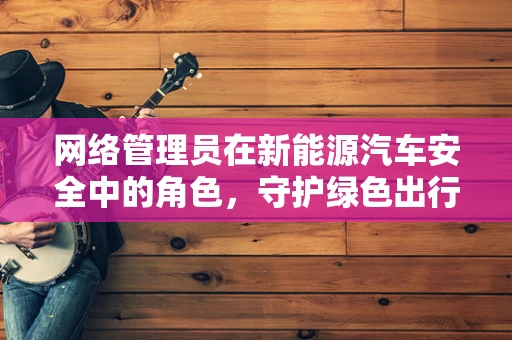 网络管理员在新能源汽车安全中的角色，守护绿色出行的数字盾牌？