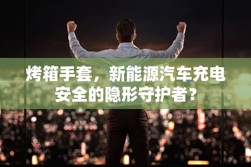烤箱手套，新能源汽车充电安全的隐形守护者？