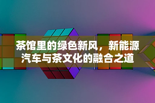 茶馆里的绿色新风，新能源汽车与茶文化的融合之道