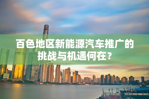 百色地区新能源汽车推广的挑战与机遇何在？