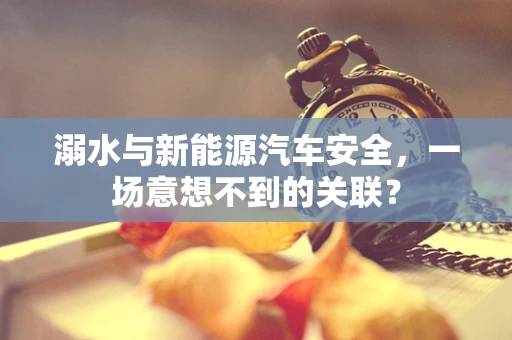 溺水与新能源汽车安全，一场意想不到的关联？