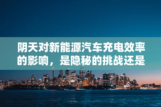 阴天对新能源汽车充电效率的影响，是隐秘的挑战还是自然的馈赠？