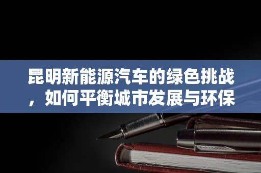昆明新能源汽车的绿色挑战，如何平衡城市发展与环保需求？