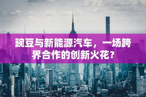 豌豆与新能源汽车，一场跨界合作的创新火花？