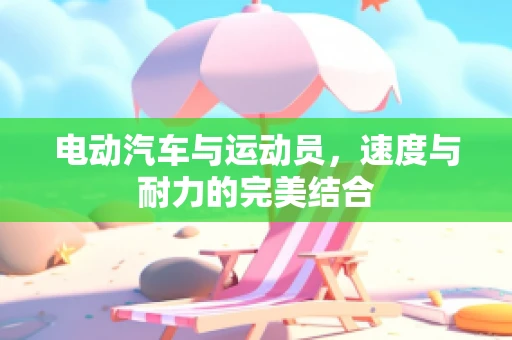 电动汽车与运动员，速度与耐力的完美结合