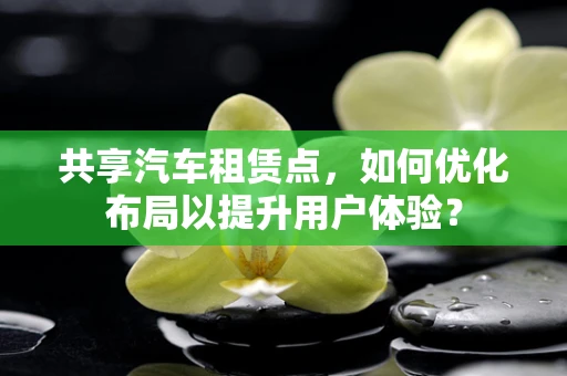 共享汽车租赁点，如何优化布局以提升用户体验？
