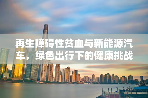 再生障碍性贫血与新能源汽车，绿色出行下的健康挑战？
