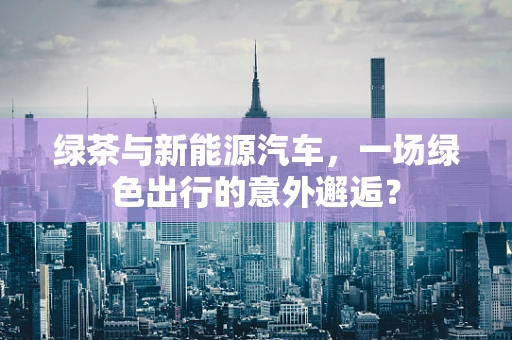 绿茶与新能源汽车，一场绿色出行的意外邂逅？