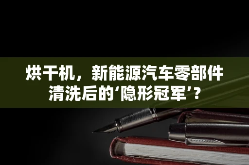 烘干机，新能源汽车零部件清洗后的‘隐形冠军’？