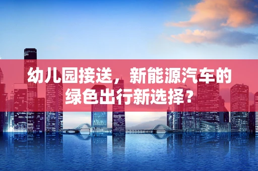 幼儿园接送，新能源汽车的绿色出行新选择？