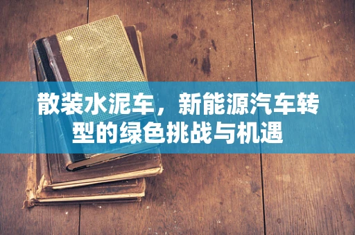 散装水泥车，新能源汽车转型的绿色挑战与机遇
