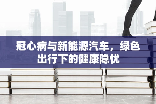冠心病与新能源汽车，绿色出行下的健康隐忧